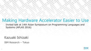 Invited talk at 14th Asian Symposium on Programming Languages and
Systems (APLAS 2016)
Kazuaki Ishizaki
IBM Research – Tokyo
Making Hardware Accelerator Easier to Use
1
 