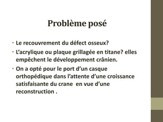 Problème posé
• Le recouvrement du défect osseux?
• L’acrylique ou plaque grillagée en titane? elles
empêchent le développement crânien.
• On a opté pour le port d’un casque
orthopédique dans l’attente d’une croissance
satisfaisante du crane en vue d’une
reconstruction .
 