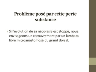 Problème posé par cette perte
substance
• Si l’évolution de sa néoplasie est stoppé, nous
envisageons un recouvrement par un lambeau
libre microanastomosé du grand dorsal.
 