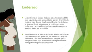 Embarazo
 La existencia de aplasia medular gravídica es discutible
para algunos autores, y es probable que en determinados
casos se trate de una simple coincidencia. No obstante,
la observación de aplasias que se repiten en varios
embarazos y se resuelven tras los respectivos partos o
abortos, aboga por su realidad
 las mujeres que se recuperan de una aplasia medular no
coincidente con una gestación, no presentan riesgo de
recidiva en caso de nuevo embarazo, siempre que la
recuperación no vaya acompañada de la presencia de
hemoglobinuria paroxística nocturna
 