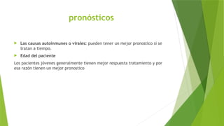 pronósticos
 Las causas autoinmunes o virales: pueden tener un mejor pronostico si se
tratan a tiempo.
 Edad del paciente
Los pacientes jóvenes generalmente tienen mejor respuesta tratamiento y por
esa razón tienen un mejor pronostico
 