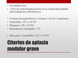 • En médula ósea: 
• <25% de tejido hematooyético en la celularidad medular 
total (adipocitos, fibroblastos) 
• Criterios hemoperiféricos: al menos 2 de los 3 siguientes. 
• Neutrófilos <0.5 x 10 ⁿ9/l 
• Plaquetas <20 x 10 ⁿ9/l 
• Reticulocitos corregidos <1% 
• Muy grave: Neutrófilos <0,2 x 10 ⁿ9/l 
Citerios de aplasia 
medular grave 
 