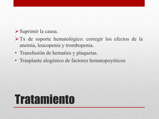 Suprimir la causa. 
Tx de soporte hematológico: corregir los efectos de la 
anemia, leucopenia y trombopenia. 
• Transfusión de hematíes y plaquetas. 
• Trasplante alogénico de factores hematopoyéticos 
Tratamiento 
 