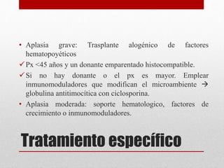 • Aplasia grave: Trasplante alogénico de factores 
hematopoyéticos 
Px <45 años y un donante emparentado histocompatible. 
 Si no hay donante o el px es mayor. Emplear 
inmunomoduladores que modifican el microambiente  
globulina antitimocítica con ciclosporina. 
• Aplasia moderada: soporte hematologico, factores de 
crecimiento o inmunomoduladores. 
Tratamiento específico 
