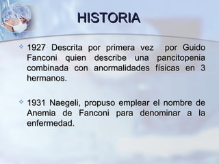 HISTORIAHISTORIA
 1927 Descrita por primera vez por Guido1927 Descrita por primera vez por Guido
Fanconi quien describe una pancitopeniaFanconi quien describe una pancitopenia
combinada con anormalidades físicas en 3combinada con anormalidades físicas en 3
hermanos.hermanos.
 1931 Naegeli, propuso emplear el nombre de1931 Naegeli, propuso emplear el nombre de
Anemia de Fanconi para denominar a laAnemia de Fanconi para denominar a la
enfermedad.enfermedad.
 