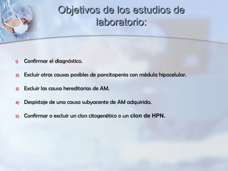 1) Confirmar el diagnóstico.
2) Excluir otras causas posibles de pancitopenia con médula hipocelular.
3) Excluir las causa hereditarias de AM.
4) Despistaje de una causa subyacente de AM adquirida.
5) Confirmar o excluir un clon citogenético o un clon de HPN.
Objetivos de los estudios deObjetivos de los estudios de
laboratorio:laboratorio:
 