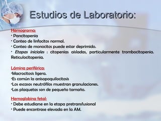 Hemograma:
• Pancitopenia
• Conteo de linfocitos normal.
• Conteo de monocitos puede estar deprimido.
• Etapas iniciales : citopenias aisladas, particularmente trombocitopenia.
Reticulocitopenia.
Lámina periférica:
•Macrocitosis ligera.
•Es común la anisopoquilocitosis
•Los escasos neutrófilos muestran granulaciones.
•Las plaquetas son de pequeño tamaño.
Hemoglobina fetal:
• Debe estudiarse en la etapa pretransfusional
• Puede encontrase elevada en la AM.
Estudios de Laboratorio:Estudios de Laboratorio:
 
