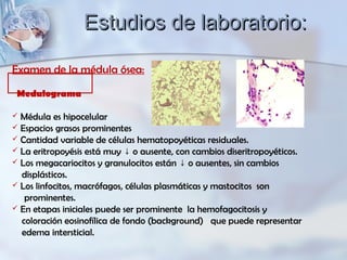 Examen de la médula ósea:
Medulograma
 Médula es hipocelular
 Espacios grasos prominentes
 Cantidad variable de células hematopoyéticas residuales.
 La eritropoyésis está muy o ausente, con cambios diseritropoyéticos.↓
 Los megacariocitos y granulocitos están o ausentes, sin cambios↓
displásticos.
 Los linfocitos, macrófagos, células plasmáticas y mastocitos son
prominentes.
 En etapas iniciales puede ser prominente la hemofagocitosis y
coloración eosinofílica de fondo (background) que puede representar
edema intersticial.
Estudios de laboratorio:Estudios de laboratorio:
 