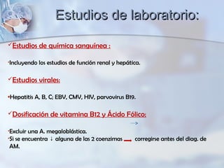 Estudios de química sanguínea :
•Incluyendo los estudios de función renal y hepática.
Estudios virales:
•Hepatitis A, B, C; EBV, CMV, HIV, parvovirus B19.
Dosificación de vitamina B12 y Ácido Fólico:
•Excluir una A. megaloblástica.
•Si se encuentra alguna de las 2 coenzimas corregirse antes del diag. de↓
AM.
Estudios de laboratorio:Estudios de laboratorio:
 