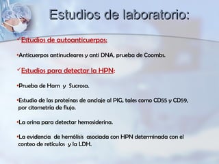 Estudios de autoanticuerpos:
•Anticuerpos antinucleares y anti DNA, prueba de Coombs.
Estudios para detectar la HPN:
•Prueba de Ham y Sucrosa.
•Estudio de las proteínas de anclaje al PIG, tales como CD55 y CD59,
por citometría de flujo.
•La orina para detectar hemosiderina.
•La evidencia de hemólisis asociada con HPN determinada con el
conteo de retículos y la LDH.
Estudios de laboratorio:Estudios de laboratorio:
 