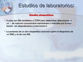 Estudios citogenéticos:
 A pctes con AM candidatos a TCPH para determinar aberraciones o
un de rupturas cromosómicas espontáneas o inducidas por la incu-↑
bación con diepoxibutano o mitomicina C.
 La presencia de un clon citogenético anormal sugiere el diagnóstico de
un SMD y no de una AM.
Estudios de laboratoriosEstudios de laboratorios::
 