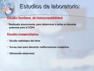 Estudios familiares de histocompatibilidad:
Realizados precozmente, para determinar si existe un donante
potencial para el TCPH
Estudios imagenológicos:
 Estudio radiológico del tórax
 Survey óseo para descartar malformaciones congénitas.
 Ultrasonido abdominal
Estudios de laboratorio:Estudios de laboratorio:
 