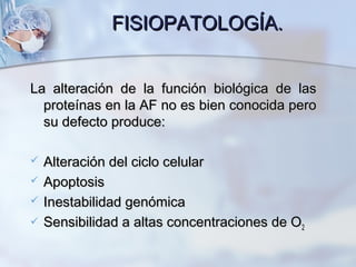 FISIOPATOLOGÍA.FISIOPATOLOGÍA.
La alteración de la función biológica de lasLa alteración de la función biológica de las
proteínas en la AF no es bien conocida peroproteínas en la AF no es bien conocida pero
su defecto produce:su defecto produce:
 Alteración del ciclo celularAlteración del ciclo celular
 ApoptosisApoptosis
 Inestabilidad genómicaInestabilidad genómica
 Sensibilidad a altas concentraciones de OSensibilidad a altas concentraciones de O22
 
