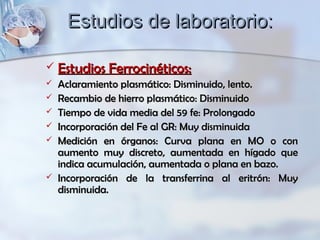 Estudios de laboratorio:Estudios de laboratorio:
 Estudios Ferrocinéticos:Estudios Ferrocinéticos:
 Aclaramiento plasmático: Disminuido, lento.Aclaramiento plasmático: Disminuido, lento.
 Recambio de hierro plasmático: DisminuidoRecambio de hierro plasmático: Disminuido
 Tiempo de vida media del 59 fe: ProlongadoTiempo de vida media del 59 fe: Prolongado
 Incorporación del Fe al GR: Muy disminuidaIncorporación del Fe al GR: Muy disminuida
 Medición en órganos: Curva plana en MO o conMedición en órganos: Curva plana en MO o con
aumento muy discreto, aumentada en hígado queaumento muy discreto, aumentada en hígado que
indica acumulación, aumentada o plana en bazo.indica acumulación, aumentada o plana en bazo.
 Incorporación de la transferrina al eritrón: MuyIncorporación de la transferrina al eritrón: Muy
disminuida.disminuida.
 