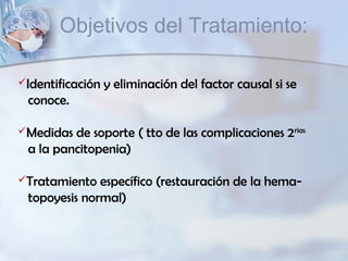 Identificación y eliminación del factor causal si se
conoce.
Medidas de soporte ( tto de las complicaciones 2rias
a la pancitopenia)
Tratamiento específico (restauración de la hema-
topoyesis normal)
Objetivos del Tratamiento:
 