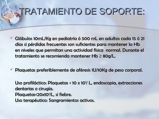 TRATAMIENTO DE SOPORTE:TRATAMIENTO DE SOPORTE:
 Glóbulos 10mL/Kg en pediatría ó 500 mL en adultos cada 15 ó 21Glóbulos 10mL/Kg en pediatría ó 500 mL en adultos cada 15 ó 21
días si pérdidas frecuentes son suficientes para mantener la Hbdías si pérdidas frecuentes son suficientes para mantener la Hb
en niveles que permitan una actividad física normal. Durante elen niveles que permitan una actividad física normal. Durante el
tratamiento se recomienda mantener Hbtratamiento se recomienda mantener Hb ≥≥ 80g/L.80g/L.
 Plaquetas preferiblemente de aféresis 1U/10Kg de peso corporal.Plaquetas preferiblemente de aféresis 1U/10Kg de peso corporal.
Uso profiláctico: Plaquetas < 10 x 10Uso profiláctico: Plaquetas < 10 x 1099
/ L, endoscopia, extracciones/ L, endoscopia, extracciones
dentarias o cirugía.dentarias o cirugía.
Plaquetas<20x10Plaquetas<20x1099
/L, si fiebre./L, si fiebre.
Uso terapéutico: Sangramientos activos.Uso terapéutico: Sangramientos activos.
 