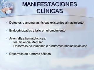 MANIFESTACIONESMANIFESTACIONES
CLÍNICASCLÍNICAS
 Defectos o anomalías físicas existentes al nacimientoDefectos o anomalías físicas existentes al nacimiento
 Endocrinopatías y fallo en el crecimientoEndocrinopatías y fallo en el crecimiento
 Anomalías hematológicas:Anomalías hematológicas:
• Insuficiencia MedularInsuficiencia Medular
• Desarrollo de leucemia o síndromes mielodisplásicosDesarrollo de leucemia o síndromes mielodisplásicos
 Desarrollo de tumores sólidosDesarrollo de tumores sólidos
 