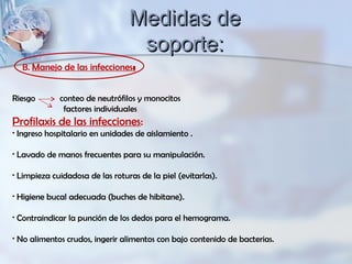 Riesgo conteo de neutrófilos y monocitos
factores individuales
Profilaxis de las infecciones:
• Ingreso hospitalario en unidades de aislamiento .
• Lavado de manos frecuentes para su manipulación.
• Limpieza cuidadosa de las roturas de la piel (evitarlas).
• Higiene bucal adecuada (buches de hibitane).
• Contraindicar la punción de los dedos para el hemograma.
• No alimentos crudos, ingerir alimentos con bajo contenido de bacterias.
B. Manejo de las infecciones:
Medidas deMedidas de
soporte:soporte:
 