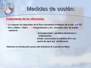 Tratamiento de las infecciones:
 La mayoría son adquiridas de la flora microbiana endógena de la piel y el TGI
 Ams o AMms + fiebre Hospitalización y tto inmediato (Ab. de amplio
espectro):
. Aminoglucósido + penicilina blactámica ó
Cefalosporina
. Añadir vancomicina (si catéteres EV o sos-
pecha de sepsis por estafilococo).
Valorarse la introducción precoz del Anfotercin B si persiste la fiebre
Medidas de sostén:Medidas de sostén:
 