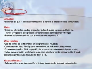 C. Medidas generales.
Actividad:
• Eliminar las que el riesgo de traumas o heridas e infección en la comunidad.↑
Dieta:
• Eliminar alimentos crudos, productos lácteos( queso y mantequilla) y las
frutas y vegetales que pueden ser colonizados por bacterias y hongos.
• Baja en sal durante el tto con esteroides o ciclosporina A.
Otras medidas:
•Uso de inhib. de la fibrinolisis en sangramientos mucosos.
•Contraindicar: ASA, AINE y otros inhibidores de la función plaquetaria.
•En mujeres en edad fértil supresión de la menstruación con estrógenos orales.
•Evitar la vacunación y solo hacerla en caso absolutamente necesario. Contraindi-
cada los agentes vivos después del TCH o TIS.
Apoyo psicológico:
•Debe enfatizarse en la evolución crónica y la respuesta lenta al tratamiento.
 