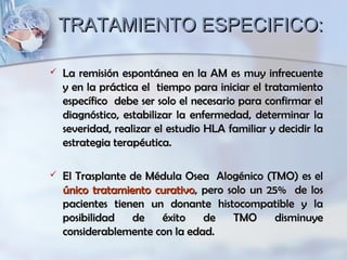 TRATAMIENTO ESPECIFICO:TRATAMIENTO ESPECIFICO:
 La remisión espontánea en la AM es muy infrecuenteLa remisión espontánea en la AM es muy infrecuente
y en la práctica el tiempo para iniciar el tratamientoy en la práctica el tiempo para iniciar el tratamiento
específico debe ser solo el necesario para confirmar elespecífico debe ser solo el necesario para confirmar el
diagnóstico, estabilizar la enfermedad, determinar ladiagnóstico, estabilizar la enfermedad, determinar la
severidad, realizar el estudio HLA familiar y decidir laseveridad, realizar el estudio HLA familiar y decidir la
estrategia terapéutica.estrategia terapéutica.
 El Trasplante de Médula Osea Alogénico (TMO) es elEl Trasplante de Médula Osea Alogénico (TMO) es el
único tratamiento curativoúnico tratamiento curativo, pero solo un 25% de los, pero solo un 25% de los
pacientes tienen un donante histocompatible y lapacientes tienen un donante histocompatible y la
posibilidad de éxito de TMO disminuyeposibilidad de éxito de TMO disminuye
considerablemente con la edad.considerablemente con la edad.
 