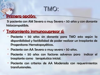 TMO:TMO:
 Primera opción:Primera opción:
Si paciente con AM Severa o muy Severa < 50 años y con donanteSi paciente con AM Severa o muy Severa < 50 años y con donante
histocompatible.histocompatible.
 Tratamiento inmunosupresor sí:Tratamiento inmunosupresor sí:
• Paciente < 50 años sin donante para TMO esto según laPaciente < 50 años sin donante para TMO esto según la
disponibilidad y factibilidad de poder realizar un trasplante dedisponibilidad y factibilidad de poder realizar un trasplante de
Progenitores Hematopoyéticos.Progenitores Hematopoyéticos.
• Paciente con AA Severa o muy severa > 50 años.Paciente con AA Severa o muy severa > 50 años.
• Paciente < 50 años con factores adversos para indicar elPaciente < 50 años con factores adversos para indicar el
trasplante como terapéutica inicial.trasplante como terapéutica inicial.
• Paciente con criterios de AA Moderada con requerimientosPaciente con criterios de AA Moderada con requerimientos
transfusionales.transfusionales.
 