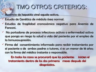 TMO OTROS CRITERIOS:TMO OTROS CRITERIOS:
 Ausencia de hepatitis viral aguda activa.Ausencia de hepatitis viral aguda activa.
 Estudio de Genética de médula ósea normal.Estudio de Genética de médula ósea normal.
 Estudios de fragilidad cromosómica negativo para Anemia deEstudios de fragilidad cromosómica negativo para Anemia de
Fanconi.Fanconi.
 No portadores de procesos infecciosos activos o enfermedad activaNo portadores de procesos infecciosos activos o enfermedad activa
que ponga en riesgo la salud o vida del paciente por el empleo deque ponga en riesgo la salud o vida del paciente por el empleo de
la Inmunosupresíón.la Inmunosupresíón.
 Firma del consentimiento informado para recibir tratamiento porFirma del consentimiento informado para recibir tratamiento por
el paciente o de ambos padres o tutores, si es un menor de 18 años;el paciente o de ambos padres o tutores, si es un menor de 18 años;
con la firma del médico tratante o responsable.con la firma del médico tratante o responsable.
En todos los casos se procurará que los pacientesEn todos los casos se procurará que los pacientes inicien elinicien el
tratamiento dentro de los dos primerostratamiento dentro de los dos primeros meses después delmeses después del
diagnóstico.diagnóstico.
 