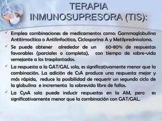 TERAPIATERAPIA
INMUNOSUPRESORA (TIS):INMUNOSUPRESORA (TIS):
 Emplea combinaciones de medicamentos como: GammaglobulinaEmplea combinaciones de medicamentos como: Gammaglobulina
Antitimocítica o Antilinfocitica, Ciclosporina A y Metilprednisolona.Antitimocítica o Antilinfocitica, Ciclosporina A y Metilprednisolona.
 Se puede obtener alrededor de un 60-80% de respuestasSe puede obtener alrededor de un 60-80% de respuestas
favorables (parciales o completa), con tiempo de sobre-vidafavorables (parciales o completa), con tiempo de sobre-vida
semejante a los trasplantados.semejante a los trasplantados.
 La respuesta a la GAT/GAL sola, es significativamente menor que laLa respuesta a la GAT/GAL sola, es significativamente menor que la
combinación. La adición de CsA produce una respuesta mejor ycombinación. La adición de CsA produce una respuesta mejor y
más rápida, reduce la posibilidad de requerir un segundo ciclo demás rápida, reduce la posibilidad de requerir un segundo ciclo de
la globulina e incrementa la sobrevida libre de fallos.la globulina e incrementa la sobrevida libre de fallos.
 La CysA sola puede inducir respuestas en la AM, pero esLa CysA sola puede inducir respuestas en la AM, pero es
significativamente menor que la combinación con GAT/GAL.significativamente menor que la combinación con GAT/GAL.
 
