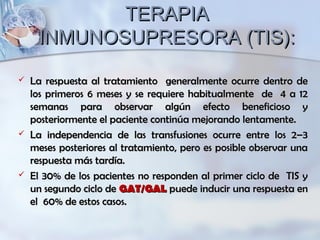 TERAPIATERAPIA
INMUNOSUPRESORA (TIS):INMUNOSUPRESORA (TIS):
 La respuesta al tratamiento generalmente ocurre dentro deLa respuesta al tratamiento generalmente ocurre dentro de
los primeros 6 meses y se requiere habitualmente de 4 a 12los primeros 6 meses y se requiere habitualmente de 4 a 12
semanas para observar algún efecto beneficioso ysemanas para observar algún efecto beneficioso y
posteriormente el paciente continúa mejorando lentamente.posteriormente el paciente continúa mejorando lentamente.
 La independencia de las transfusiones ocurre entre los 2–3La independencia de las transfusiones ocurre entre los 2–3
meses posteriores al tratamiento, pero es posible observar unameses posteriores al tratamiento, pero es posible observar una
respuesta más tardía.respuesta más tardía.
 El 30% de los pacientes no responden al primer ciclo de TIS yEl 30% de los pacientes no responden al primer ciclo de TIS y
un segundo ciclo deun segundo ciclo de GAT/GALGAT/GAL puede inducir una respuesta enpuede inducir una respuesta en
el 60% de estos casos.el 60% de estos casos.
 