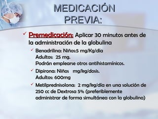 MEDICACIÓNMEDICACIÓN
PREVIA:PREVIA:
 Premedicación:Premedicación: Aplicar 30 minutos antes deAplicar 30 minutos antes de
la administración de la globulinala administración de la globulina
 Benadrilina: Niños:5 mg/Kg/díaBenadrilina: Niños:5 mg/Kg/día
Adultos: 25 mg.Adultos: 25 mg.
Podrán emplearse otros antihistamínicos.Podrán emplearse otros antihistamínicos.
 Dipirona: Niños mg/kg/dosis.Dipirona: Niños mg/kg/dosis.
Adultos: 600mgAdultos: 600mg
 Metilprednisolona: 2 mg/kg/día en una solución deMetilprednisolona: 2 mg/kg/día en una solución de
250 cc de Dextrosa 5% (preferiblemente250 cc de Dextrosa 5% (preferiblemente
administrar de forma simultánea con la globulina)administrar de forma simultánea con la globulina)
 