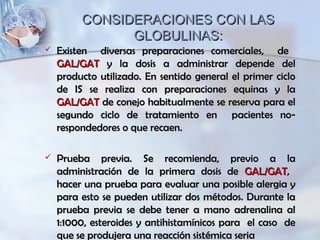 CONSIDERACIONES CON LASCONSIDERACIONES CON LAS
GLOBULINAS:GLOBULINAS:
 Existen diversas preparaciones comerciales, deExisten diversas preparaciones comerciales, de
GAL/GATGAL/GAT y la dosis a administrar depende dely la dosis a administrar depende del
producto utilizado. En sentido general el primer cicloproducto utilizado. En sentido general el primer ciclo
de IS se realiza con preparaciones equinas y lade IS se realiza con preparaciones equinas y la
GAL/GATGAL/GAT de conejo habitualmente se reserva para elde conejo habitualmente se reserva para el
segundo ciclo de tratamiento en pacientes no-segundo ciclo de tratamiento en pacientes no-
respondedores o que recaen.respondedores o que recaen.
 Prueba previa. Se recomienda, previo a laPrueba previa. Se recomienda, previo a la
administración de la primera dosis deadministración de la primera dosis de GAL/GATGAL/GAT,,
hacer una prueba para evaluar una posible alergia yhacer una prueba para evaluar una posible alergia y
para esto se pueden utilizar dos métodos. Durante lapara esto se pueden utilizar dos métodos. Durante la
prueba previa se debe tener a mano adrenalina alprueba previa se debe tener a mano adrenalina al
1:1000, esteroides y antihistamínicos para el caso de1:1000, esteroides y antihistamínicos para el caso de
que se produjera una reacción sistémica seriaque se produjera una reacción sistémica seria
 