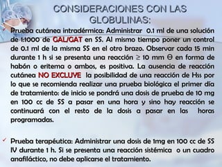 CONSIDERACIONES CON LASCONSIDERACIONES CON LAS
GLOBULINAS:GLOBULINAS:
 Prueba cutánea intradérmica: Administrar 0.1 ml de una soluciónPrueba cutánea intradérmica: Administrar 0.1 ml de una solución
de 1:1000 dede 1:1000 de GAL/GATGAL/GAT en SS. Al mismo tiempo poner un controlen SS. Al mismo tiempo poner un control
de 0.1 ml de la misma SS en el otro brazo. Observar cada 15 minde 0.1 ml de la misma SS en el otro brazo. Observar cada 15 min
durante 1 h si se presenta una reaccióndurante 1 h si se presenta una reacción ≥≥ 10 mm10 mm ӨӨ en forma deen forma de
habón o eritema o ambos, es positiva. La ausencia de reacciónhabón o eritema o ambos, es positiva. La ausencia de reacción
cutáneacutánea NO EXCLUYENO EXCLUYE la posibilidad de una reacción de Hss porla posibilidad de una reacción de Hss por
lo que se recomienda realizar una prueba biológica el primer díalo que se recomienda realizar una prueba biológica el primer día
de tratamiento: de inicio se pondrá una dosis de prueba de 10 mgde tratamiento: de inicio se pondrá una dosis de prueba de 10 mg
en 100 cc de SS a pasar en una hora y sino hay reacción seen 100 cc de SS a pasar en una hora y sino hay reacción se
continuará con el resto de la dosis a pasar en las horascontinuará con el resto de la dosis a pasar en las horas
programadas.programadas.
 Prueba terapéutica: Administrar una dosis de 1mg en 100 cc de SSPrueba terapéutica: Administrar una dosis de 1mg en 100 cc de SS
IV durante 1 h. Si se presenta una reacción sistémica o un cuadroIV durante 1 h. Si se presenta una reacción sistémica o un cuadro
anafiláctico, no debe aplicarse el tratamiento.anafiláctico, no debe aplicarse el tratamiento.
 