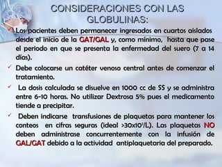 CONSIDERACIONES CON LASCONSIDERACIONES CON LAS
GLOBULINAS:GLOBULINAS:
 Los pacientes deben permanecer ingresados en cuartos aisladosLos pacientes deben permanecer ingresados en cuartos aislados
desde el inicio de ladesde el inicio de la GAT/GALGAT/GAL y, como mínimo, hasta que pasey, como mínimo, hasta que pase
el periodo en que se presenta la enfermedad del suero (7 a 14el periodo en que se presenta la enfermedad del suero (7 a 14
días).días).
 Debe colocarse un catéter venoso central antes de comenzar elDebe colocarse un catéter venoso central antes de comenzar el
tratamiento.tratamiento.
 La dosis calculada se disuelve en 1000 cc de SS y se administraLa dosis calculada se disuelve en 1000 cc de SS y se administra
entre 6-10 horas. No utilizar Dextrosa 5% pues el medicamentoentre 6-10 horas. No utilizar Dextrosa 5% pues el medicamento
tiende a precipitar.tiende a precipitar.
 Deben indicarse transfusiones de plaquetas para mantener losDeben indicarse transfusiones de plaquetas para mantener los
conteos en cifras seguras (ideal >30x10conteos en cifras seguras (ideal >30x1099
/L). Las plaquetas/L). Las plaquetas NONO
deben administrase concurrentemente con la infusión dedeben administrase concurrentemente con la infusión de
GAL/GATGAL/GAT debido a la actividad antiplaquetaria del preparado.debido a la actividad antiplaquetaria del preparado.
 