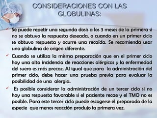 CONSIDERACIONES CON LASCONSIDERACIONES CON LAS
GLOBULINAS:GLOBULINAS:
 Se puede repetir una segunda dosis a los 3 meses de la primera siSe puede repetir una segunda dosis a los 3 meses de la primera si
no se obtuvo la respuesta deseada, o cuando en un primer ciclono se obtuvo la respuesta deseada, o cuando en un primer ciclo
se obtuvo respuesta y ocurre una recaída. Se recomienda usarse obtuvo respuesta y ocurre una recaída. Se recomienda usar
una globulina de origen diferente.una globulina de origen diferente.
 Cuando se utiliza la misma preparación que en el primer cicloCuando se utiliza la misma preparación que en el primer ciclo
hay una alta incidencia de reacciones alérgicas y la enfermedadhay una alta incidencia de reacciones alérgicas y la enfermedad
del suero es más precoz. Al igual que para la administración deldel suero es más precoz. Al igual que para la administración del
primer ciclo, debe hacer una prueba previa para evaluar laprimer ciclo, debe hacer una prueba previa para evaluar la
posibilidad de una alergia.posibilidad de una alergia.
 Es posible considerar la administración de un tercer ciclo si noEs posible considerar la administración de un tercer ciclo si no
hay una respuesta favorable si el paciente recae y el TMO no eshay una respuesta favorable si el paciente recae y el TMO no es
posible. Para este tercer ciclo puede escogerse el preparado de laposible. Para este tercer ciclo puede escogerse el preparado de la
especie que menos reacción produjo la primera vez.especie que menos reacción produjo la primera vez.
 