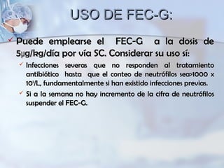 USO DE FEC-G:USO DE FEC-G:
 Puede emplearse el FEC-G a la dosis dePuede emplearse el FEC-G a la dosis de
5µg/kg/día por vía SC. Considerar su uso sí:5µg/kg/día por vía SC. Considerar su uso sí:
 Infecciones severas que no responden al tratamientoInfecciones severas que no responden al tratamiento
antibiótico hasta que el conteo de neutrófilos sea>1000 xantibiótico hasta que el conteo de neutrófilos sea>1000 x
101099
/L, fundamentalmente si han existido infecciones previas./L, fundamentalmente si han existido infecciones previas.
 Si a la semana no hay incremento de la cifra de neutrófilosSi a la semana no hay incremento de la cifra de neutrófilos
suspender el FEC-G.suspender el FEC-G.
 