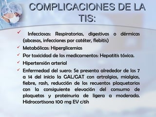 COMPLICACIONES DE LACOMPLICACIONES DE LA
TIS:TIS:
 Infecciosas: Respiratorias, digestivas o dérmicasInfecciosas: Respiratorias, digestivas o dérmicas
(abcesos, infecciones por catéter, flebitis)(abcesos, infecciones por catéter, flebitis)
 Metabólicas: HiperglicemiasMetabólicas: Hiperglicemias
 Por toxicidad de los medicamentos: Hepatitis tóxica.Por toxicidad de los medicamentos: Hepatitis tóxica.
 Hipertensión arterialHipertensión arterial
 Enfermedad del suero: Se presenta alrededor de los 7Enfermedad del suero: Se presenta alrededor de los 7
a 14 del inicio la GAL/GAT con artralgias, mialgias,a 14 del inicio la GAL/GAT con artralgias, mialgias,
fiebre, rash, reducción de los recuentos plaquetariosfiebre, rash, reducción de los recuentos plaquetarios
con la consiguiente elevación del consumo decon la consiguiente elevación del consumo de
plaquetas y proteinuria de ligera a moderada.plaquetas y proteinuria de ligera a moderada.
Hidrocortisona 100 mg EV c/6hHidrocortisona 100 mg EV c/6h
 