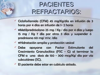 PACIENTESPACIENTES
REFRACTARIOS:REFRACTARIOS:
 Ciclofosfamida (CFM) 45 mg/Kg/día en infusión de 3Ciclofosfamida (CFM) 45 mg/Kg/día en infusión de 3
horas por 4 días en infusión de 1- 2 horashoras por 4 días en infusión de 1- 2 horas
 ++Metilprednisolona 25 mg / Kg / día por 4 días y luegoMetilprednisolona 25 mg / Kg / día por 4 días y luego
15 mg / Kg 7 día por otros 3 días y suspender ó15 mg / Kg 7 día por otros 3 días y suspender ó
prednisona 60 mg/ mprednisona 60 mg/ m22
scsc /día/día
 ++Hidratación amplia y protección vesicalHidratación amplia y protección vesical
 Debe apoyarse con Factor Estimulante delDebe apoyarse con Factor Estimulante del
Crecimiento Granulocítico (FSC - G) al terminar laCrecimiento Granulocítico (FSC - G) al terminar la
CFM a una dosis de 150 - 300 mcg/Kg/ día por víaCFM a una dosis de 150 - 300 mcg/Kg/ día por vía
subcutánea (SC).subcutánea (SC).
 El paciente debe estar en cubículo aislado.El paciente debe estar en cubículo aislado.
 