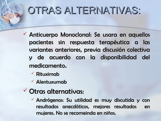 OTRAS ALTERNATIVAS:OTRAS ALTERNATIVAS:
 Anticuerpo Monoclonal: Se usara en aquellosAnticuerpo Monoclonal: Se usara en aquellos
pacientes sin respuesta terapéutica a laspacientes sin respuesta terapéutica a las
variantes anteriores, previa discusión colectivavariantes anteriores, previa discusión colectiva
y de acuerdo con la disponibilidad dely de acuerdo con la disponibilidad del
medicamentomedicamento..
 RituximabRituximab
 AlentuxumabAlentuxumab
 Otras alternativas:Otras alternativas:
 Andrógenos: Su utilidad es muy discutida y conAndrógenos: Su utilidad es muy discutida y con
resultados anecdóticos, mejores resultados enresultados anecdóticos, mejores resultados en
mujeres. No se recomeinda en niños.mujeres. No se recomeinda en niños.
 