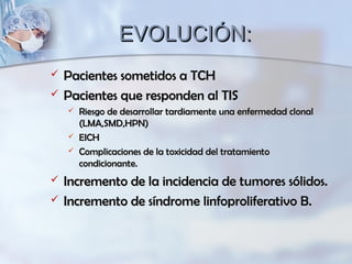 EVOLUCIÓN:EVOLUCIÓN:
 Pacientes sometidos a TCHPacientes sometidos a TCH
 Pacientes que responden al TISPacientes que responden al TIS
 Riesgo de desarrollar tardiamente una enfermedad clonalRiesgo de desarrollar tardiamente una enfermedad clonal
(LMA,SMD,HPN)(LMA,SMD,HPN)
 EICHEICH
 Complicaciones de la toxicidad del tratamientoComplicaciones de la toxicidad del tratamiento
condicionante.condicionante.
 Incremento de la incidencia de tumores sólidos.Incremento de la incidencia de tumores sólidos.
 Incremento de síndrome linfoproliferativo B.Incremento de síndrome linfoproliferativo B.
 