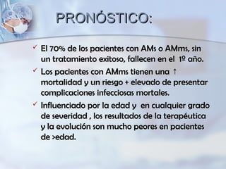PRONÓSTICO:PRONÓSTICO:
 El 70% de los pacientes con AMs o AMms, sinEl 70% de los pacientes con AMs o AMms, sin
un tratamiento exitoso, fallecen en el 1º año.un tratamiento exitoso, fallecen en el 1º año.
 Los pacientes con AMms tienen una ↑Los pacientes con AMms tienen una ↑
mortalidad y un riesgo + elevado de presentarmortalidad y un riesgo + elevado de presentar
complicaciones infecciosas mortales.complicaciones infecciosas mortales.
 Influenciado por la edad y en cualquier gradoInfluenciado por la edad y en cualquier grado
de severidad , los resultados de la terapéuticade severidad , los resultados de la terapéutica
y la evolución son mucho peores en pacientesy la evolución son mucho peores en pacientes
de >edad.de >edad.
 