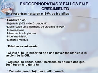 ENDOCRINOPATÍAS Y FALLOS EN ELENDOCRINOPATÍAS Y FALLOS EN EL
CRECIMIENTOCRECIMIENTO
Se encuentran hasta en el 80% de los niñosSe encuentran hasta en el 80% de los niños
 Consisten en:Consisten en:
•Baja talla (50% < del 3Baja talla (50% < del 3erer
percentil)percentil)
•Disminución de la hormona de crecimiento (GH)Disminución de la hormona de crecimiento (GH)
•HipotiroidismoHipotiroidismo
•Intolerancia a la glucosaIntolerancia a la glucosa
•HiperinsulinismoHiperinsulinismo
•Diabetes mellitusDiabetes mellitus
Edad ósea retrasadaEdad ósea retrasada
Al inicio de la pubertad hay una mayor resistencia a laAl inicio de la pubertad hay una mayor resistencia a la
acción de la GH.acción de la GH.
Algunos no tienen déficit hormonales detectables queAlgunos no tienen déficit hormonales detectables que
justifiquen la baja tallajustifiquen la baja talla
 Pequeño porcentaje tiene talla normal.Pequeño porcentaje tiene talla normal.
 