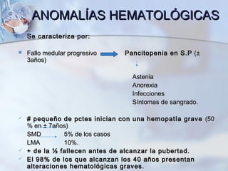 ANOMALÍAS HEMATOLÓGICASANOMALÍAS HEMATOLÓGICAS
 Se caracteriza por:Se caracteriza por:
 Fallo medular progresivoFallo medular progresivo Pancitopenia en S.PPancitopenia en S.P ((±±
3años)3años)
AsteniaAstenia
AnorexiaAnorexia
InfeccionesInfecciones
Síntomas de sangrado.Síntomas de sangrado.
 # pequeño de pctes inician con una hemopatía grave# pequeño de pctes inician con una hemopatía grave (50(50
% en% en ±± 7años)7años)
SMDSMD 5% de los casos5% de los casos
LMALMA 10%.10%.
 + de la ½ fallecen antes de alcanzar la pubertad.+ de la ½ fallecen antes de alcanzar la pubertad.
 El 98% de los que alcanzan los 40 años presentanEl 98% de los que alcanzan los 40 años presentan
alteraciones hematológicas graves.alteraciones hematológicas graves.
 