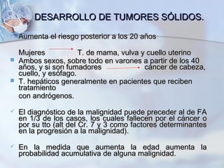 DESARROLLO DE TUMORES SÓLIDOS.DESARROLLO DE TUMORES SÓLIDOS.
 Aumenta el riesgo posterior a los 20 añosAumenta el riesgo posterior a los 20 años
MujeresMujeres T. de mama, vulva y cuello uterinoT. de mama, vulva y cuello uterino
 Ambos sexos, sobre todo en varones a partir de los 40Ambos sexos, sobre todo en varones a partir de los 40
años, y si son fumadoresaños, y si son fumadores cáncer de cabeza,cáncer de cabeza,
cuello, y esófago.cuello, y esófago.
 T. hepáticos generalmente en pacientes que recibenT. hepáticos generalmente en pacientes que reciben
tratamientotratamiento
con andrógenos.con andrógenos.
 El diagnóstico de la malignidad puede preceder al de FAEl diagnóstico de la malignidad puede preceder al de FA
en 1/3 de los casos, los cuales fallecen por el cáncer oen 1/3 de los casos, los cuales fallecen por el cáncer o
por su tto (alt del Cr. 7 y 3 como factores determinantespor su tto (alt del Cr. 7 y 3 como factores determinantes
en la progresión a la malignidad).en la progresión a la malignidad).
 En la medida que aumenta la edad aumenta laEn la medida que aumenta la edad aumenta la
probabilidad acumulativa de alguna malignidad.probabilidad acumulativa de alguna malignidad.
 