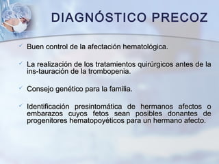  Buen control de la afectación hematológica.Buen control de la afectación hematológica.
 La realización de los tratamientos quirúrgicos antes de laLa realización de los tratamientos quirúrgicos antes de la
ins-tauración de la trombopenia.ins-tauración de la trombopenia.
 Consejo genético para la familia.Consejo genético para la familia.
 Identificación presintomática de hermanos afectos oIdentificación presintomática de hermanos afectos o
embarazos cuyos fetos sean posibles donantes deembarazos cuyos fetos sean posibles donantes de
progenitores hematopoyéticos para un hermano afecto.progenitores hematopoyéticos para un hermano afecto.
DIAGNÓSTICO PRECOZ
 