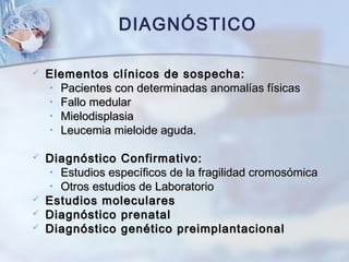  Elementos clínicos de sospecha:Elementos clínicos de sospecha:
• Pacientes con determinadas anomalías físicasPacientes con determinadas anomalías físicas
• Fallo medularFallo medular
• MielodisplasiaMielodisplasia
• Leucemia mieloide aguda.Leucemia mieloide aguda.
 Diagnóstico Confirmativo:Diagnóstico Confirmativo:
• Estudios específicos de la fragilidad cromosómicaEstudios específicos de la fragilidad cromosómica
• Otros estudios de LaboratorioOtros estudios de Laboratorio
 Estudios molecularesEstudios moleculares
 Diagnóstico prenatalDiagnóstico prenatal
 Diagnóstico genético preimplantacionalDiagnóstico genético preimplantacional
DIAGNÓSTICO
 