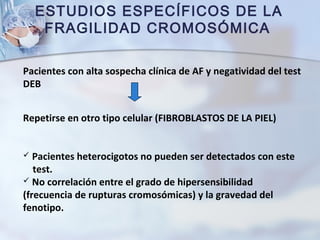 ESTUDIOS ESPECÍFICOS DE LA
FRAGILIDAD CROMOSÓMICA
Pacientes con alta sospecha clínica de AF y negatividad del test
DEB
Repetirse en otro tipo celular (FIBROBLASTOS DE LA PIEL)
 Pacientes heterocigotos no pueden ser detectados con este
test.
 No correlación entre el grado de hipersensibilidad
(frecuencia de rupturas cromosómicas) y la gravedad del
fenotipo.
 