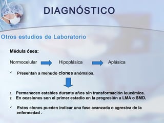 DIAGNÓSTICO
Otros estudios de Laboratorio
Médula ósea:
Normocelular Hipoplásica Aplásica
 Presentan a menudo clones anómalos.
1. Permanecen estables durante años sin transformación leucémica.
2. En ocasiones son el primer estadío en la progresión a LMA o SMD.
 Estos clones pueden indicar una fase avanzada o agresiva de la
enfermedad .
 
