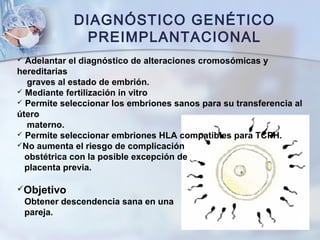 DIAGNÓSTICO GENÉTICO
PREIMPLANTACIONAL
 Adelantar el diagnóstico de alteraciones cromosómicas y
hereditarias
graves al estado de embrión.
 Mediante fertilización in vitro
 Permite seleccionar los embriones sanos para su transferencia al
útero
materno.
 Permite seleccionar embriones HLA compatibles para TCPH.
No aumenta el riesgo de complicación
obstétrica con la posible excepción de
placenta previa.
Objetivo
Obtener descendencia sana en una
pareja.
 
