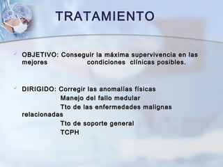  OBJETIVO: Conseguir la máxima supervivencia en lasOBJETIVO: Conseguir la máxima supervivencia en las
mejoresmejores condiciones clínicas posibles.condiciones clínicas posibles.
 DIRIGIDO: Corregir las anomalías físicasDIRIGIDO: Corregir las anomalías físicas
Manejo del fallo medularManejo del fallo medular
Tto de las enfermedades malignasTto de las enfermedades malignas
relacionadasrelacionadas
Tto de soporte generalTto de soporte general
TCPHTCPH
TRATAMIENTO
 