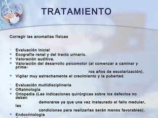 Corregir las anomalías físicasCorregir las anomalías físicas
 Evaluación inicialEvaluación inicial
 Ecografía renal y del tracto urinario.Ecografía renal y del tracto urinario.
 Valoración auditiva.Valoración auditiva.
 Valoración del desarrollo psicomotor (al comenzar a caminar yValoración del desarrollo psicomotor (al comenzar a caminar y
prime-prime-
ros años de escolarización).ros años de escolarización).
 Vigilar muy estrechamente el crecimiento y la pubertad.Vigilar muy estrechamente el crecimiento y la pubertad.
 Evaluación multidisciplinariaEvaluación multidisciplinaria
 OftalmologíaOftalmología
 Ortopedia (Las indicaciones quirúrgicas sobre los defectos noOrtopedia (Las indicaciones quirúrgicas sobre los defectos no
debendeben
demorarse ya que una vez instaurado el fallo medular,demorarse ya que una vez instaurado el fallo medular,
laslas
condiciones para realizarlas serán menos favorables).condiciones para realizarlas serán menos favorables).
 EndocrinologíaEndocrinología
TRATAMIENTO
 